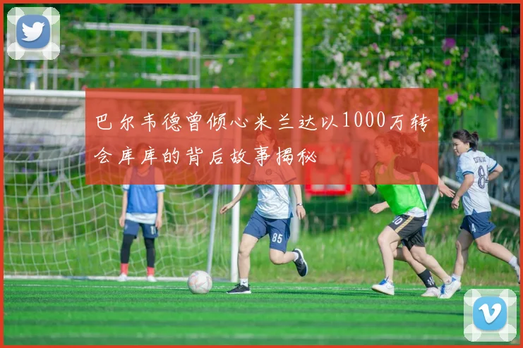 巴尔韦德曾倾心米兰达以1000万转会库库的背后故事揭秘