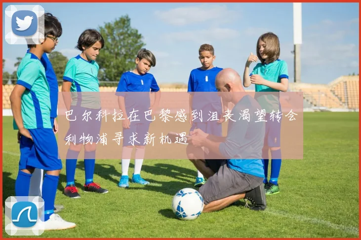 巴尔科拉在巴黎感到沮丧渴望转会利物浦寻求新机遇