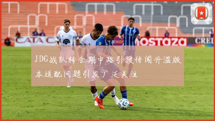 JDG战队转会期中路引援传闻升温版本适配问题引发广泛关注