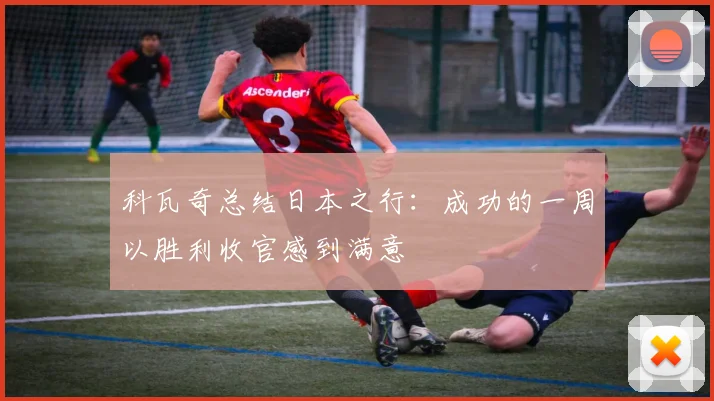 科瓦奇总结日本之行：成功的一周以胜利收官感到满意