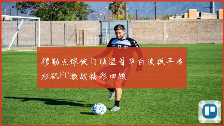 穆勒点球破门助温哥华白浪扳平洛杉矶FC激战精彩回顾