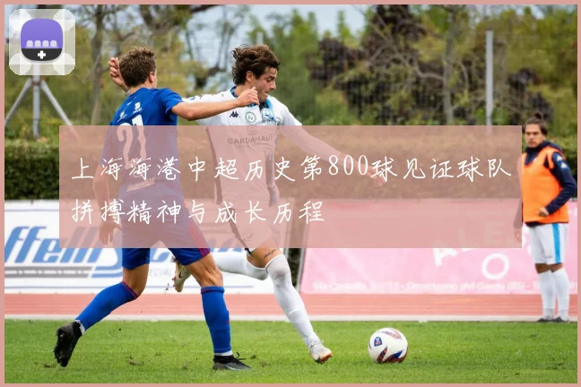 上海海港中超历史第800球见证球队拼搏精神与成长历程