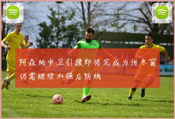 阿森纳中卫引援即将完成为何冬窗仍需继续加强后防线