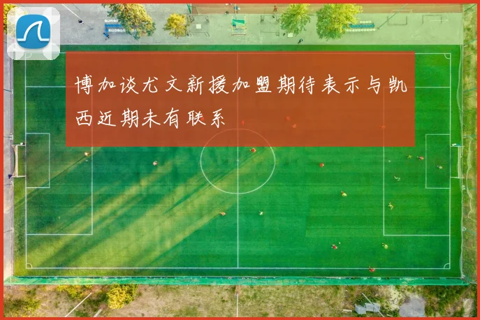 博加谈尤文新援加盟期待表示与凯西近期未有联系