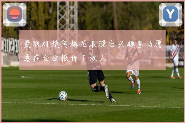 曼联对楚阿梅尼表现出兴趣皇马愿意在合适报价下放人